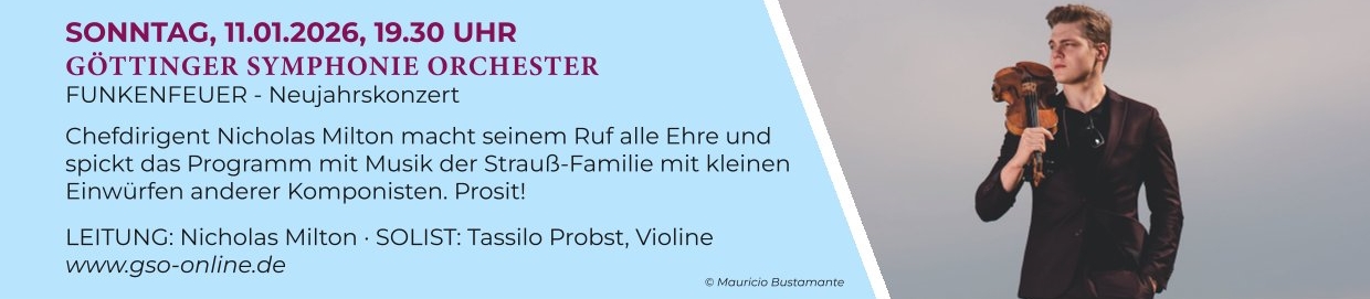  SONNTAG, 11.01.2026, 19.30 UHR
GÖTTINGER SYMPHONIE ORCHESTER 
FUNKENFEUER - Neujahrskonzert - ö
Chefdirigent Nicholas Milton macht seinem Ruf alle Ehre und spickt das Programm mit Musik der Strauß-Familie mit kleinen Einwürfen anderer Komponisten. Prosit!
LEITUNG: Nicholas Milton : SOLIST: Tassilo Probst, Violine
